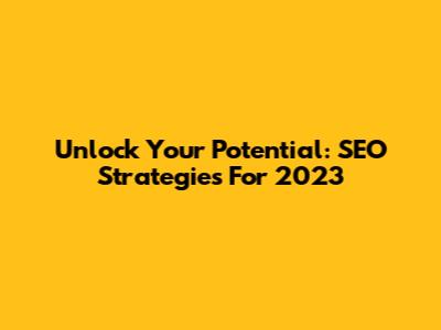 Unlock Your Potential: SEO Strategies For 2023