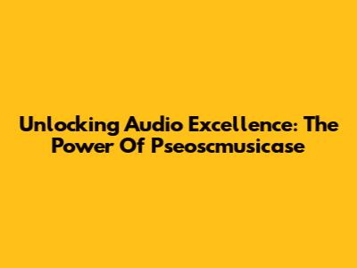 Unlocking Audio Excellence: The Power Of Pseoscmusicase