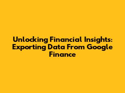 Unlocking Financial Insights: Exporting Data From Google Finance