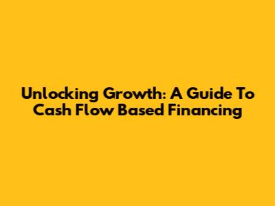 Unlocking Growth: A Guide To Cash Flow Based Financing