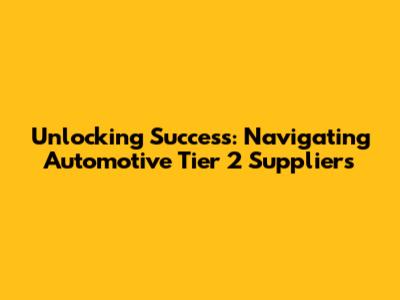 Unlocking Success: Navigating Automotive Tier 2 Suppliers