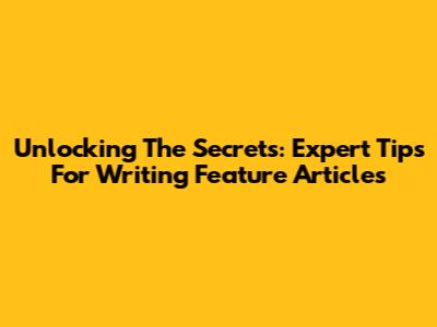 Unlocking The Secrets: Expert Tips For Writing Feature Articles