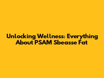 Unlocking Wellness: Everything About PSAM Sbeasse Fat