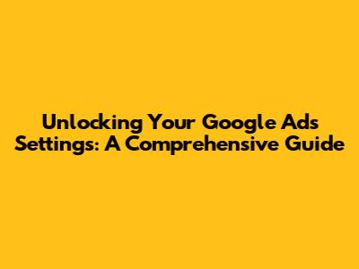 Unlocking Your Google Ads Settings: A Comprehensive Guide