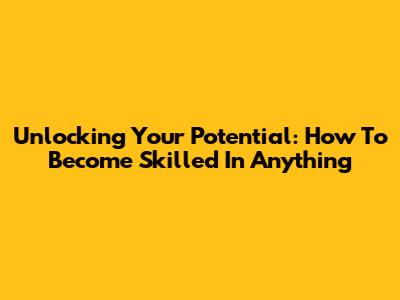 Unlocking Your Potential: How To Become Skilled In Anything