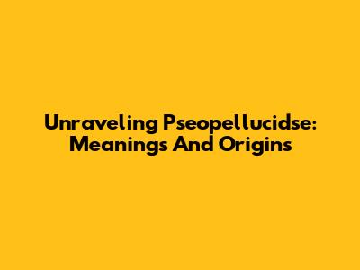 Unraveling Pseopellucidse: Meanings And Origins