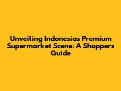 Unveiling Indonesia's Premium Supermarket Scene: A Shopper's Guide