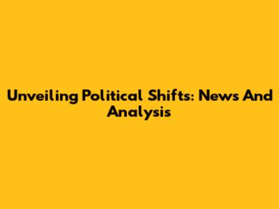 Unveiling Political Shifts: News And Analysis