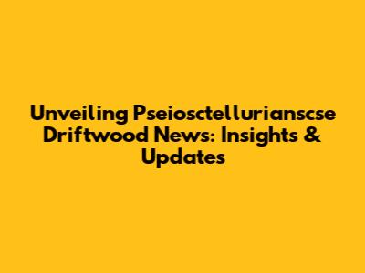 Unveiling Pseiosctellurianscse Driftwood News: Insights & Updates