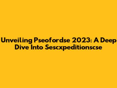 Unveiling Pseofordse 2023: A Deep Dive Into Sescxpeditionscse