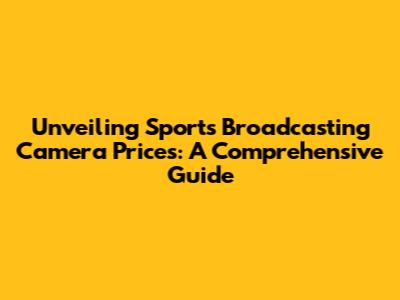 Unveiling Sports Broadcasting Camera Prices: A Comprehensive Guide