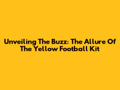 Unveiling The Buzz: The Allure Of The Yellow Football Kit