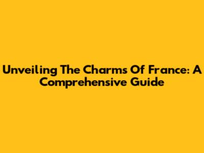 Unveiling The Charms Of France: A Comprehensive Guide