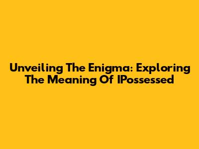 Unveiling The Enigma: Exploring The Meaning Of 'IPossessed'