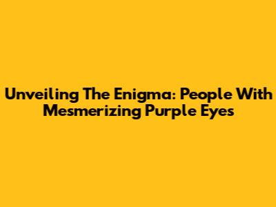 Unveiling The Enigma: People With Mesmerizing Purple Eyes