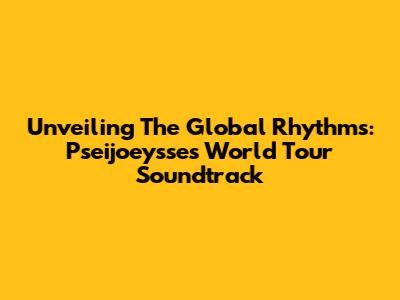 Unveiling The Global Rhythms: Pseijoeysse's World Tour Soundtrack