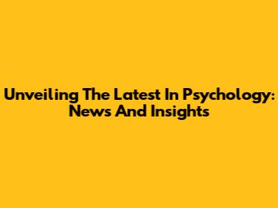 Unveiling The Latest In Psychology: News And Insights