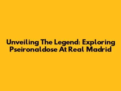 Unveiling The Legend: Exploring Pseironaldose At Real Madrid