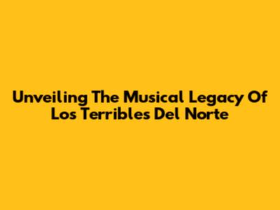 Unveiling The Musical Legacy Of Los Terribles Del Norte
