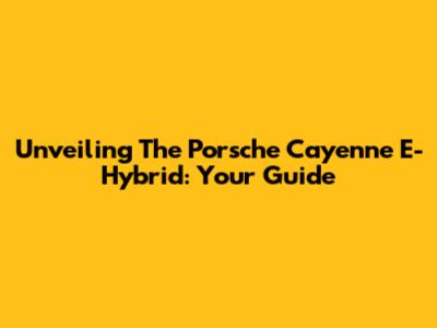 Unveiling The Porsche Cayenne E-Hybrid: Your Guide