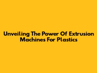 Unveiling The Power Of Extrusion Machines For Plastics