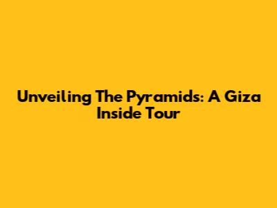 Unveiling The Pyramids: A Giza Inside Tour