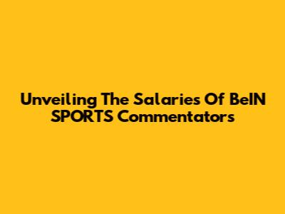 Unveiling The Salaries Of BeIN SPORTS Commentators