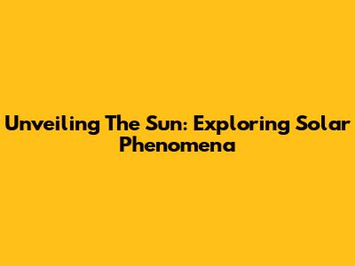 Unveiling The Sun: Exploring Solar Phenomena