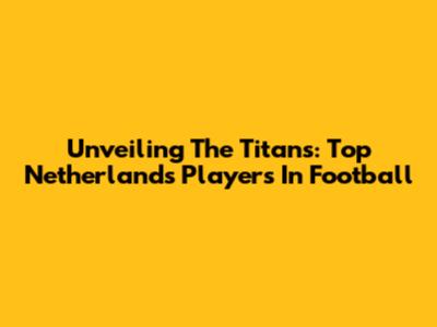 Unveiling The Titans: Top Netherlands Players In Football