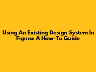 Using An Existing Design System In Figma: A How-To Guide