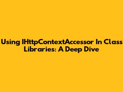 Using IHttpContextAccessor In Class Libraries: A Deep Dive
