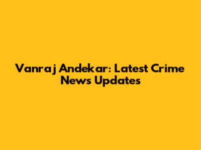 Vanraj Andekar: Latest Crime News Updates