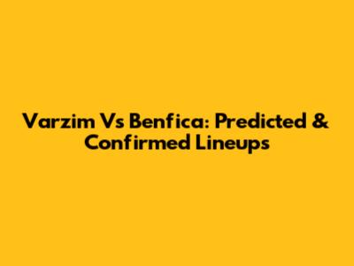 Varzim Vs Benfica: Predicted & Confirmed Lineups