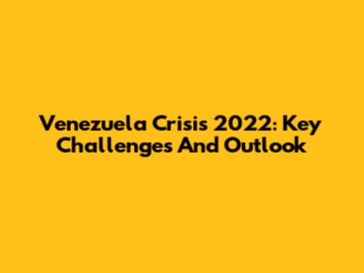 Venezuela Crisis 2022: Key Challenges And Outlook