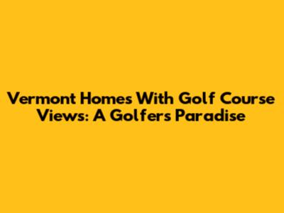 Vermont Homes With Golf Course Views: A Golfer's Paradise