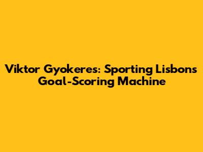 Viktor Gyokeres: Sporting Lisbon's Goal-Scoring Machine