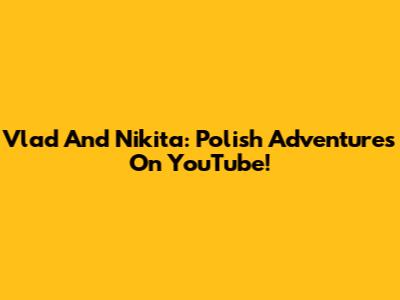 Vlad And Nikita: Polish Adventures On YouTube!