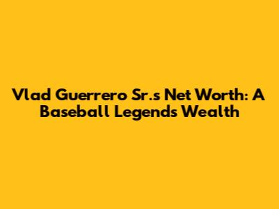 Vlad Guerrero Sr.'s Net Worth: A Baseball Legend's Wealth