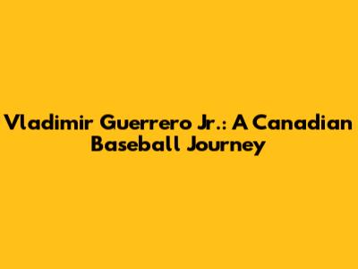 Vladimir Guerrero Jr.: A Canadian Baseball Journey