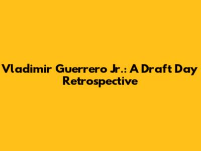Vladimir Guerrero Jr.: A Draft Day Retrospective
