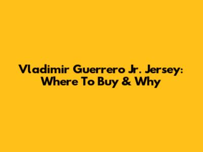 Vladimir Guerrero Jr. Jersey: Where To Buy & Why