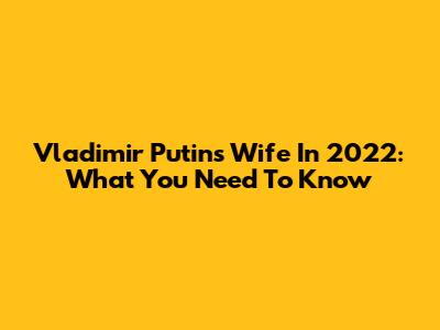 Vladimir Putin's Wife In 2022: What You Need To Know