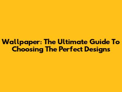 Wallpaper: The Ultimate Guide To Choosing The Perfect Designs