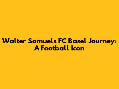 Walter Samuel's FC Basel Journey: A Football Icon