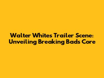 Walter White's Trailer Scene: Unveiling Breaking Bad's Core