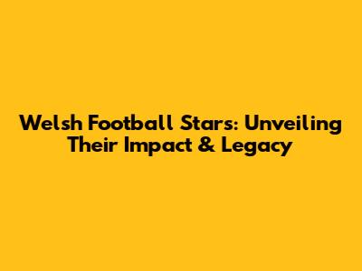Welsh Football Stars: Unveiling Their Impact & Legacy