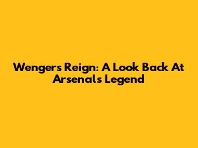 Wenger's Reign: A Look Back At Arsenal's Legend