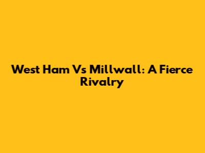 West Ham Vs Millwall: A Fierce Rivalry