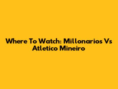 Where To Watch: Millonarios Vs Atletico Mineiro