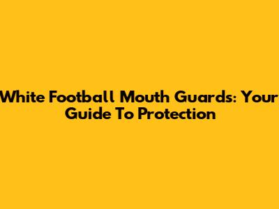 White Football Mouth Guards: Your Guide To Protection